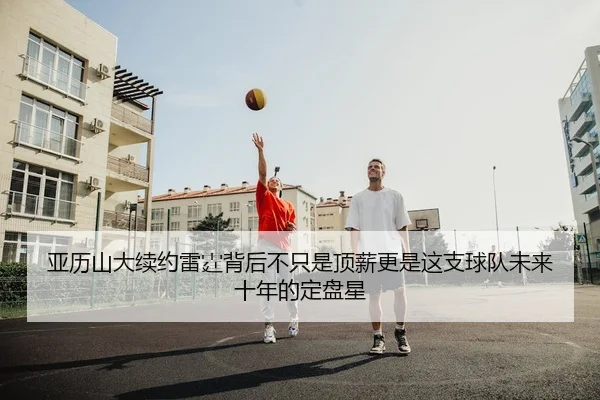 亚历山大续约雷霆背后不只是顶薪更是这支球队未来十年的定盘星